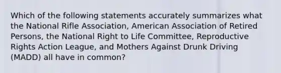 Which of the following statements accurately summarizes what the National Rifle Association, American Association of Retired Persons, the National Right to Life Committee, Reproductive Rights Action League, and Mothers Against Drunk Driving (MADD) all have in common?