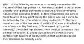 Which of the following statements accurately summarizes the nature of Gilded Age politics? A. Presidents tended to be far more powerful than parties during the Gilded Age, transforming the nature of the executive branch. B. New movements and parties failed to arise at any point during the Gilded Age, as it came to be defined by the remarkable existing leadership. C. Elections remained one of the few areas of politics that were untouched by the influence of Big Business. D. Dominated by "special interests," the Gilded Age showed more political corruption than political innovation. E. Gilded Age politicians struck a sharp contrast with leaders of Big Business in that politicians based their decisions on morality alone.