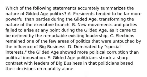 Which of the following statements accurately summarizes the nature of Gilded Age politics? A. Presidents tended to be far more powerful than parties during the Gilded Age, transforming the nature of the executive branch. B. New movements and parties failed to arise at any point during the Gilded Age, as it came to be defined by the remarkable existing leadership. C. Elections remained one of the few areas of politics that were untouched by the influence of Big Business. D. Dominated by "special interests," the Gilded Age showed more political corruption than political innovation. E. Gilded Age politicians struck a sharp contrast with leaders of Big Business in that politicians based their decisions on morality alone.