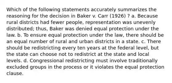 Which of the following statements accurately summarizes the reasoning for the decision in Baker v. Carr (1926) ? a. Because rural districts had fewer people, representation was unevenly distributed; thus, Baker was denied equal protection under the law. b. To ensure equal protection under the law, there should be an equal number of rural and urban districts in a state. c. There should be redistricting every ten years at the federal level, but the state can choose not to redistrict at the state and local levels. d. Congressional redistricting must involve traditionally excluded groups in the process or it violates the equal protection clause.