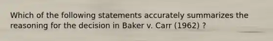 Which of the following statements accurately summarizes the reasoning for the decision in Baker v. Carr (1962) ?