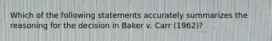 Which of the following statements accurately summarizes the reasoning for the decision in Baker v. Carr (1962)?