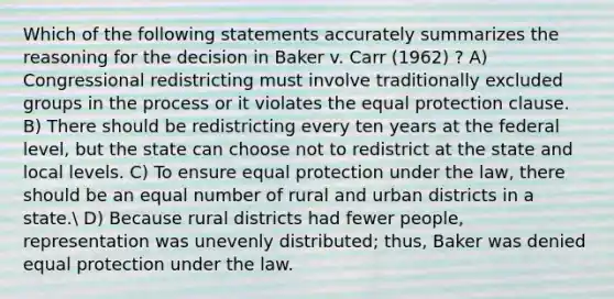 Which of the following statements accurately summarizes the reasoning for the decision in Baker v. Carr (1962) ? A) Congressional redistricting must involve traditionally excluded groups in the process or it violates the equal protection clause. B) There should be redistricting every ten years at the federal level, but the state can choose not to redistrict at the state and local levels. C) To ensure equal protection under the law, there should be an equal number of rural and urban districts in a state. D) Because rural districts had fewer people, representation was unevenly distributed; thus, Baker was denied equal protection under the law.