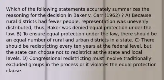 Which of the following statements accurately summarizes the reasoning for the decision in Baker v. Carr (1962) ? A) Because rural districts had fewer people, representation was unevenly distributed; thus, Baker was denied equal protection under the law. B) To ensure equal protection under the law, there should be an equal number of rural and urban districts in a state. C) There should be redistricting every ten years at the federal level, but the state can choose not to redistrict at the state and local levels. D) Congressional redistricting must involve traditionally excluded groups in the process or it violates the equal protection clause.