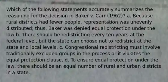 Which of the following statements accurately summarizes the reasoning for the decision in Baker v. Carr (1962)? a. Because rural districts had fewer people, representation was unevenly distributed; thus, Baker was denied equal protection under the law b. There should be redistricting every ten years at the federal level, but the state can choose not to redistrict at the state and local levels. c. Congressional redistricting must involve traditionally excluded groups in the process or it violates the equal protection clause. d. To ensure equal protection under the law, there should be an equal number of rural and urban districts in a state.