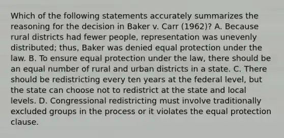 Which of the following statements accurately summarizes the reasoning for the decision in Baker v. Carr (1962)? A. Because rural districts had fewer people, representation was unevenly distributed; thus, Baker was denied equal protection under the law. B. To ensure equal protection under the law, there should be an equal number of rural and urban districts in a state. C. There should be redistricting every ten years at the federal level, but the state can choose not to redistrict at the state and local levels. D. Congressional redistricting must involve traditionally excluded groups in the process or it violates the equal protection clause.