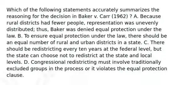 Which of the following statements accurately summarizes the reasoning for the decision in Baker v. Carr (1962) ? A. Because rural districts had fewer people, representation was unevenly distributed; thus, Baker was denied equal protection under the law. B. To ensure equal protection under the law, there should be an equal number of rural and urban districts in a state. C. There should be redistricting every ten years at the federal level, but the state can choose not to redistrict at the state and local levels. D. Congressional redistricting must involve traditionally excluded groups in the process or it violates the equal protection clause.