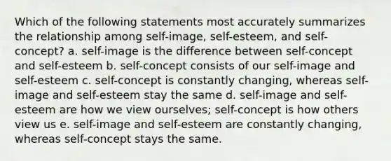 Which of the following statements most accurately summarizes the relationship among self-image, self-esteem, and self-concept? a. self-image is the difference between self-concept and self-esteem b. self-concept consists of our self-image and self-esteem c. self-concept is constantly changing, whereas self-image and self-esteem stay the same d. self-image and self-esteem are how we view ourselves; self-concept is how others view us e. self-image and self-esteem are constantly changing, whereas self-concept stays the same.