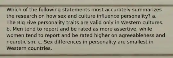 Which of the following statements most accurately summarizes the research on how sex and culture influence personality? a. The Big Five personality traits are valid only in Western cultures. b. Men tend to report and be rated as more assertive, while women tend to report and be rated higher on agreeableness and neuroticism. c. Sex differences in personality are smallest in Western countries.