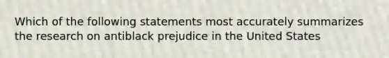 Which of the following statements most accurately summarizes the research on antiblack prejudice in the United States