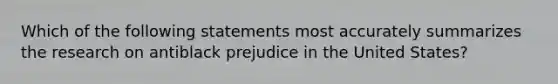 Which of the following statements most accurately summarizes the research on antiblack prejudice in the United States?