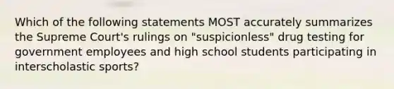 Which of the following statements MOST accurately summarizes the Supreme Court's rulings on "suspicionless" drug testing for government employees and high school students participating in interscholastic sports?