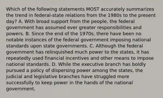 Which of the following statements MOST accurately summarizes the trend in federal-state relations from the 1980s to the present day? A. With broad support from the people, the federal government has assumed ever greater responsibilities and powers. B. Since the end of the 1970s, there have been no notable instances of the federal government imposing national standards upon state governments. C. Although the federal government has relinquished much power to the states, it has repeatedly used financial incentives and other means to impose national standards. D. While the executive branch has boldly pursued a policy of dispersing power among the states, the judicial and legislative branches have struggled more successfully to keep power in the hands of the national government.