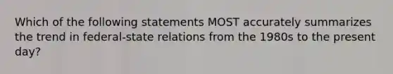 Which of the following statements MOST accurately summarizes the trend in federal-state relations from the 1980s to the present day?