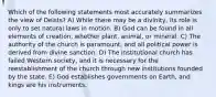 Which of the following statements most accurately summarizes the view of Deists? A) While there may be a divinity, its role is only to set natural laws in motion. B) God can be found in all elements of creation, whether plant, animal, or mineral. C) The authority of the church is paramount, and all political power is derived from divine sanction. D) The institutional church has failed Western society, and it is necessary for the reestablishment of the church through new institutions founded by the state. E) God establishes governments on Earth, and kings are his instruments.