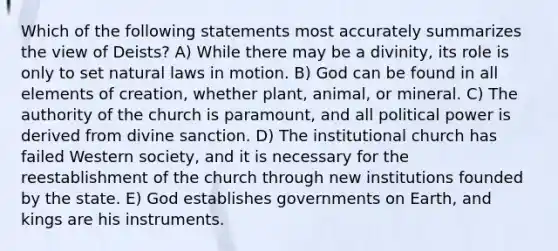 Which of the following statements most accurately summarizes the view of Deists? A) While there may be a divinity, its role is only to set natural laws in motion. B) God can be found in all elements of creation, whether plant, animal, or mineral. C) The authority of the church is paramount, and all political power is derived from divine sanction. D) The institutional church has failed Western society, and it is necessary for the reestablishment of the church through new institutions founded by the state. E) God establishes governments on Earth, and kings are his instruments.