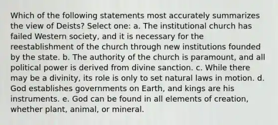 Which of the following statements most accurately summarizes the view of Deists? Select one: a. The institutional church has failed Western society, and it is necessary for the reestablishment of the church through new institutions founded by the state. b. The authority of the church is paramount, and all political power is derived from divine sanction. c. While there may be a divinity, its role is only to set natural laws in motion. d. God establishes governments on Earth, and kings are his instruments. e. God can be found in all elements of creation, whether plant, animal, or mineral.