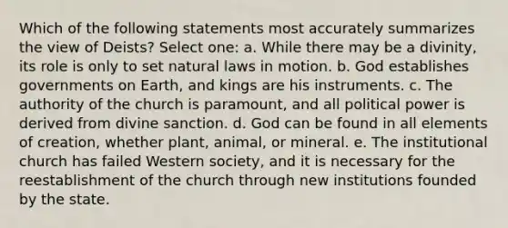 Which of the following statements most accurately summarizes the view of Deists? Select one: a. While there may be a divinity, its role is only to set natural laws in motion. b. God establishes governments on Earth, and kings are his instruments. c. The authority of the church is paramount, and all political power is derived from divine sanction. d. God can be found in all elements of creation, whether plant, animal, or mineral. e. The institutional church has failed Western society, and it is necessary for the reestablishment of the church through new institutions founded by the state.