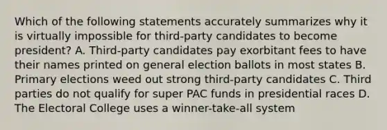 Which of the following statements accurately summarizes why it is virtually impossible for third-party candidates to become president? A. Third-party candidates pay exorbitant fees to have their names printed on general election ballots in most states B. Primary elections weed out strong third-party candidates C. Third parties do not qualify for super PAC funds in presidential races D. The Electoral College uses a winner-take-all system