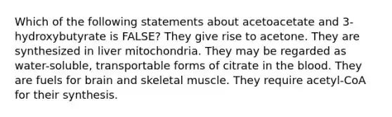 Which of the following statements about acetoacetate and 3-hydroxybutyrate is FALSE? They give rise to acetone. They are synthesized in liver mitochondria. They may be regarded as water-soluble, transportable forms of citrate in <a href='https://www.questionai.com/knowledge/k7oXMfj7lk-the-blood' class='anchor-knowledge'>the blood</a>. They are fuels for brain and skeletal muscle. They require acetyl-CoA for their synthesis.