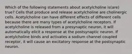 Which of the following statements about acetylcholine is(are) true? Cells that produce and release acetylcholine are cholinergic cells. Acetylcholine can have different effects of different cells because there are many types of acetylcholine receptors. If acetylcholine is released from a presynaptic neuron, it will automatically elicit a response at the postsynaptic neuron. If acetylcholine binds and activates a sodium channel coupled receptor, it will cause an excitatory response at the postsynaptic neuron.