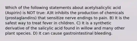 Which of the following statements about acetylsalicylic acid (Aspirin) is NOT true: A)It inhibits the production of chemicals (prostaglandins) that sensitize nerve endings to pain. B) It is the safest way to treat fever in children. C) It is a synthetic derivative of the salicylic acid found in willow and many other plant species. D) It can cause gastrointestinal bleeding.