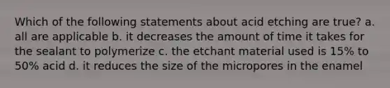 Which of the following statements about acid etching are true? a. all are applicable b. it decreases the amount of time it takes for the sealant to polymerize c. the etchant material used is 15% to 50% acid d. it reduces the size of the micropores in the enamel