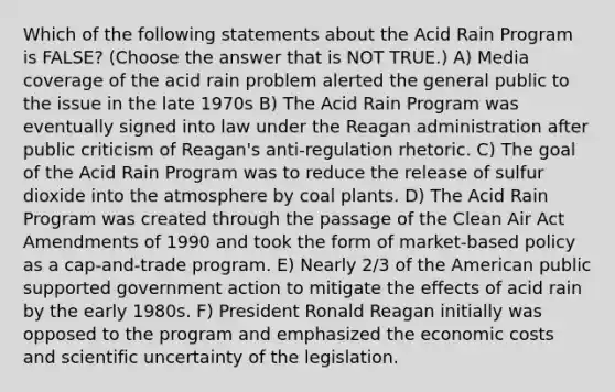 Which of the following statements about the Acid Rain Program is FALSE? (Choose the answer that is NOT TRUE.) A) Media coverage of the acid rain problem alerted the general public to the issue in the late 1970s B) The Acid Rain Program was eventually signed into law under the Reagan administration after public criticism of Reagan's anti-regulation rhetoric. C) The goal of the Acid Rain Program was to reduce the release of sulfur dioxide into the atmosphere by coal plants. D) The Acid Rain Program was created through the passage of the Clean Air Act Amendments of 1990 and took the form of market-based policy as a cap-and-trade program. E) Nearly 2/3 of the American public supported government action to mitigate the effects of acid rain by the early 1980s. F) President Ronald Reagan initially was opposed to the program and emphasized the economic costs and scientific uncertainty of the legislation.