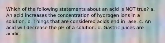 Which of the following statements about an acid is NOT true? a. An acid increases the concentration of hydrogen ions in a solution. b. Things that are considered acids end in -ase. c. An acid will decrease the pH of a solution. d. Gastric juices are acidic.