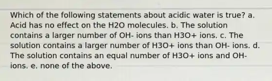 Which of the following statements about acidic water is true? a. Acid has no effect on the H2O molecules. b. The solution contains a larger number of OH- ions than H3O+ ions. c. The solution contains a larger number of H3O+ ions than OH- ions. d. The solution contains an equal number of H3O+ ions and OH- ions. e. none of the above.