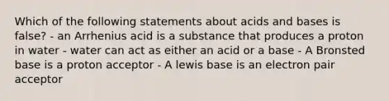 Which of the following statements about <a href='https://www.questionai.com/knowledge/kvCSAshSAf-acids-and-bases' class='anchor-knowledge'>acids and bases</a> is false? - an Arrhenius acid is a substance that produces a proton in water - water can act as either an acid or a base - A Bronsted base is a proton acceptor - A lewis base is an electron pair acceptor