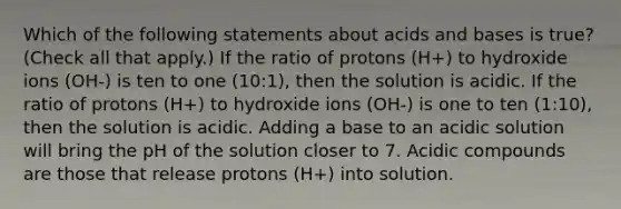 Which of the following statements about acids and bases is true? (Check all that apply.) If the ratio of protons (H+) to hydroxide ions (OH-) is ten to one (10:1), then the solution is acidic. If the ratio of protons (H+) to hydroxide ions (OH-) is one to ten (1:10), then the solution is acidic. Adding a base to an acidic solution will bring the pH of the solution closer to 7. Acidic compounds are those that release protons (H+) into solution.