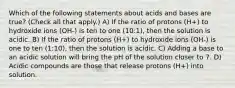 Which of the following statements about acids and bases are true? (Check all that apply.) A) If the ratio of protons (H+) to hydroxide ions (OH-) is ten to one (10:1), then the solution is acidic. B) If the ratio of protons (H+) to hydroxide ions (OH-) is one to ten (1:10), then the solution is acidic. C) Adding a base to an acidic solution will bring the pH of the solution closer to 7. D) Acidic compounds are those that release protons (H+) into solution.