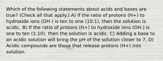 Which of the following statements about acids and bases are true? (Check all that apply.) A) If the ratio of protons (H+) to hydroxide ions (OH-) is ten to one (10:1), then the solution is acidic. B) If the ratio of protons (H+) to hydroxide ions (OH-) is one to ten (1:10), then the solution is acidic. C) Adding a base to an acidic solution will bring the pH of the solution closer to 7. D) Acidic compounds are those that release protons (H+) into solution.