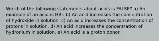 Which of the following statements about acids is FALSE? a) An example of an acid is HBr. b) An acid increases the concentration of hydroxide in solution. c) An acid increases the concentration of protons in solution. d) An acid increases the concentration of hydronium in solution. e) An acid is a proton donor.