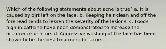 Which of the following statements about acne is true? a. It is caused by dirt left on the face. b. Keeping hair clean and off the forehead tends to lessen the severity of the lesions. c. Foods high in caffeine have been demonstrated to increase the occurrence of acne. d. Aggressive washing of the face has been shown to be the best treatment for acne.