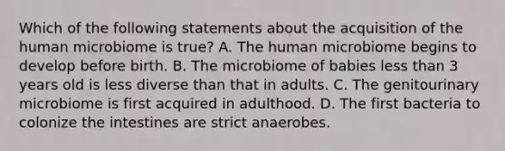 Which of the following statements about the acquisition of the human microbiome is true? A. The human microbiome begins to develop before birth. B. The microbiome of babies less than 3 years old is less diverse than that in adults. C. The genitourinary microbiome is first acquired in adulthood. D. The first bacteria to colonize the intestines are strict anaerobes.