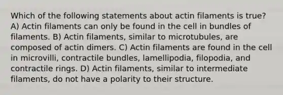 Which of the following statements about actin filaments is true? A) Actin filaments can only be found in the cell in bundles of filaments. B) Actin filaments, similar to microtubules, are composed of actin dimers. C) Actin filaments are found in the cell in microvilli, contractile bundles, lamellipodia, filopodia, and contractile rings. D) Actin filaments, similar to intermediate filaments, do not have a polarity to their structure.