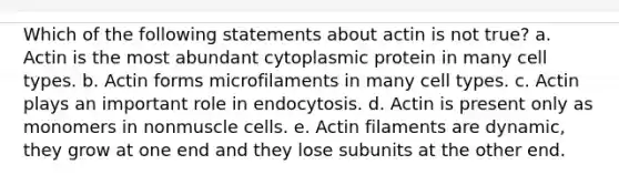 Which of the following statements about actin is not true? a. Actin is the most abundant cytoplasmic protein in many cell types. b. Actin forms microfilaments in many cell types. c. Actin plays an important role in endocytosis. d. Actin is present only as monomers in nonmuscle cells. e. Actin filaments are dynamic, they grow at one end and they lose subunits at the other end.