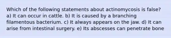 Which of the following statements about actinomycosis is false? a) It can occur in cattle. b) It is caused by a branching filamentous bacterium. c) It always appears on the jaw. d) It can arise from intestinal surgery. e) Its abscesses can penetrate bone