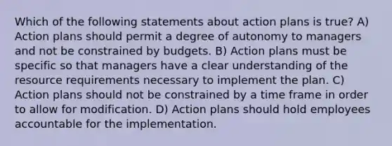 Which of the following statements about action plans is true? A) Action plans should permit a degree of autonomy to managers and not be constrained by budgets. B) Action plans must be specific so that managers have a clear understanding of the resource requirements necessary to implement the plan. C) Action plans should not be constrained by a time frame in order to allow for modification. D) Action plans should hold employees accountable for the implementation.