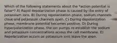 Which of the following statements about the *action potential is false*? A) Rapid depolarization phase is caused by the entry of potassium ions. B) During repolarization phase, sodium channels close and potassium channels open. C) During depolarization phase, membrane potential becomes positive. D) During hyperpolarization phase, the ion pumps re-establish the sodium and potassium concentrations across the cell membrane. E) Repolarization occurs as potassium ions leave the axon.