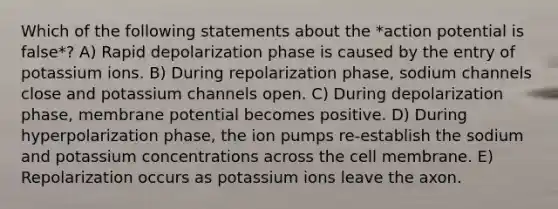 Which of the following statements about the *action potential is false*? A) Rapid depolarization phase is caused by the entry of potassium ions. B) During repolarization phase, sodium channels close and potassium channels open. C) During depolarization phase, membrane potential becomes positive. D) During hyperpolarization phase, the ion pumps re-establish the sodium and potassium concentrations across the cell membrane. E) Repolarization occurs as potassium ions leave the axon.