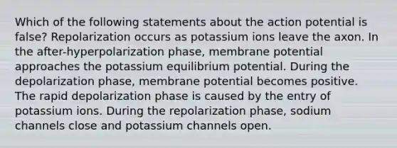 Which of the following statements about the action potential is false? Repolarization occurs as potassium ions leave the axon. In the after-hyperpolarization phase, membrane potential approaches the potassium equilibrium potential. During the depolarization phase, membrane potential becomes positive. The rapid depolarization phase is caused by the entry of potassium ions. During the repolarization phase, sodium channels close and potassium channels open.