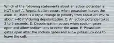 Which of the following statements about an action potential is NOT true? A. Repolarization occurs when potassium leaves the axon. B. There is a rapid change in polarity from about -65 mV to about +40 mV during depolarization. C. An action potential takes 2 to 5 seconds. D. Depolarization occurs when sodium gates open and allow sodium ions to enter the axon. E. Potassium gates open after the sodium gates and allow potassium ions to leave the cell.