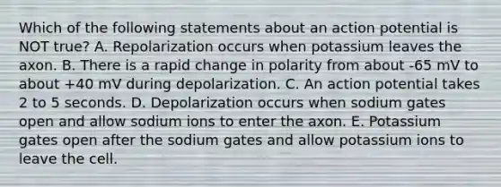 Which of the following statements about an action potential is NOT true? A. Repolarization occurs when potassium leaves the axon. B. There is a rapid change in polarity from about -65 mV to about +40 mV during depolarization. C. An action potential takes 2 to 5 seconds. D. Depolarization occurs when sodium gates open and allow sodium ions to enter the axon. E. Potassium gates open after the sodium gates and allow potassium ions to leave the cell.