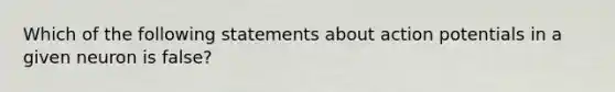 Which of the following statements about action potentials in a given neuron is false?