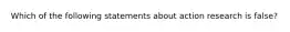 Which of the following statements about action research is false?