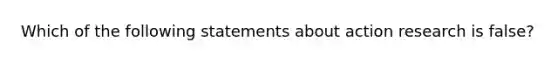 Which of the following statements about action research is false?