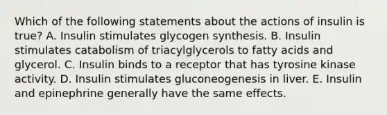 Which of the following statements about the actions of insulin is true? A. Insulin stimulates glycogen synthesis. B. Insulin stimulates catabolism of triacylglycerols to fatty acids and glycerol. C. Insulin binds to a receptor that has tyrosine kinase activity. D. Insulin stimulates gluconeogenesis in liver. E. Insulin and epinephrine generally have the same effects.